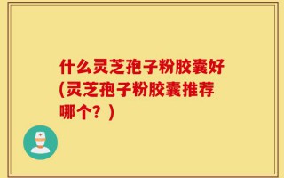 什么灵芝孢子粉胶囊好(灵芝孢子粉胶囊推荐哪个？)