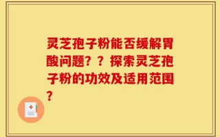 灵芝孢子粉能否缓解胃酸问题？？探索灵芝孢子粉的功效及适用范围？