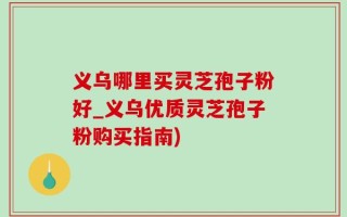 义乌哪里买灵芝孢子粉好_义乌优质灵芝孢子粉购买指南)