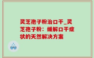 灵芝孢子粉治口干_灵芝孢子粉：缓解口干症状的天然解决方案