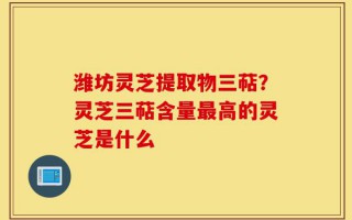 潍坊灵芝提取物三萜？灵芝三萜含量最高的灵芝是什么