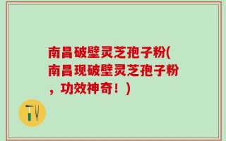 南昌破壁灵芝孢子粉(南昌现破壁灵芝孢子粉，功效神奇！)