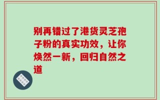 别再错过了港货灵芝孢子粉的真实功效，让你焕然一新，回归自然之道