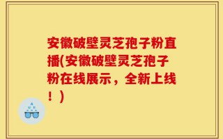 安徽破壁灵芝孢子粉直播(安徽破壁灵芝孢子粉在线展示，全新上线！)