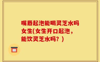 嘴唇起泡能喝灵芝水吗女生(女生开口起泡，能饮灵芝水吗？)