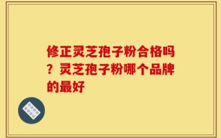 修正灵芝孢子粉合格吗？灵芝孢子粉哪个品牌的最好