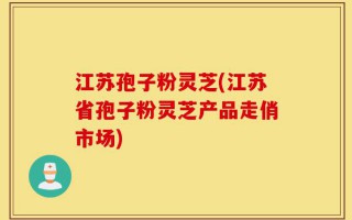 江苏孢子粉灵芝(江苏省孢子粉灵芝产品走俏市场)