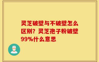 灵芝破壁与不破壁怎么区别？灵芝孢子粉破壁99%什么意思