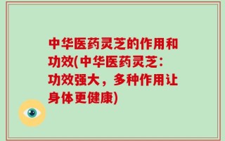 中华医药灵芝的作用和功效(中华医药灵芝：功效强大，多种作用让身体更健康)