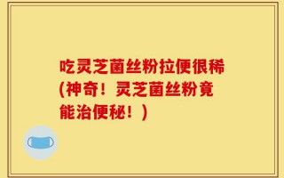 吃灵芝菌丝粉拉便很稀(神奇！灵芝菌丝粉竟能治便秘！)