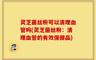 灵芝菌丝粉可以清理血管吗(灵芝菌丝粉：清理血管的有效保健品)