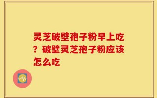 灵芝破壁孢子粉早上吃？破壁灵芝孢子粉应该怎么吃