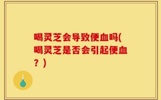 喝灵芝会导致便血吗(喝灵芝是否会引起便血？)