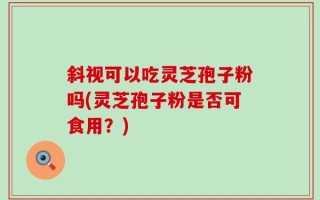 斜视可以吃灵芝孢子粉吗(灵芝孢子粉是否可食用？)