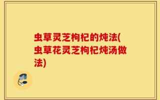 虫草灵芝枸杞的炖法(虫草花灵芝枸杞炖汤做法)