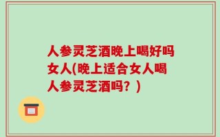 人参灵芝酒晚上喝好吗女人(晚上适合女人喝人参灵芝酒吗？)