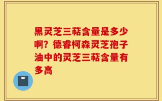 黑灵芝三萜含量是多少啊？德睿柯森灵芝孢子油中的灵芝三萜含量有多高