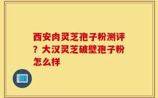 西安肉灵芝孢子粉测评？大汉灵芝破壁孢子粉怎么样