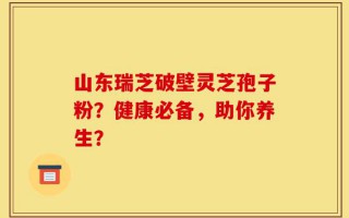 山东瑞芝破壁灵芝孢子粉？健康必备，助你养生？