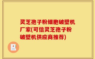 灵芝孢子粉细胞破壁机厂家(可信灵芝孢子粉破壁机供应商推荐)