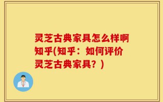 灵芝古典家具怎么样啊知乎(知乎：如何评价灵芝古典家具？)