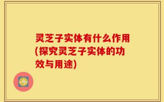 灵芝子实体有什么作用(探究灵芝子实体的功效与用途)