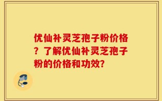 优仙补灵芝孢子粉价格？了解优仙补灵芝孢子粉的价格和功效？
