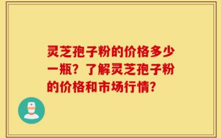 灵芝孢子粉的价格多少一瓶？了解灵芝孢子粉的价格和市场行情？