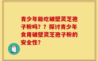 青少年能吃破壁灵芝孢子粉吗？？探讨青少年食用破壁灵芝孢子粉的安全性？