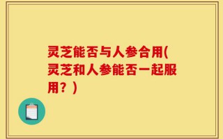 灵芝能否与人参合用(灵芝和人参能否一起服用？)