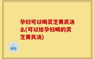 孕妇可以喝灵芝黄芪汤么(可以给孕妇喝的灵芝黄芪汤)