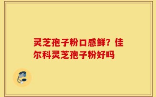 灵芝孢子粉口感鲜？佳尔科灵芝孢子粉好吗