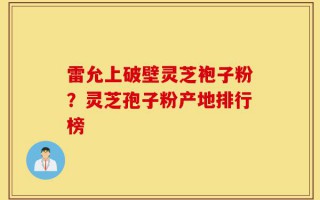雷允上破壁灵芝袍子粉？灵芝孢子粉产地排行榜