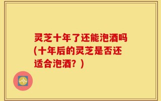灵芝十年了还能泡酒吗(十年后的灵芝是否还适合泡酒？)