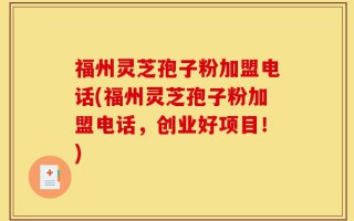 福州灵芝孢子粉加盟电话(福州灵芝孢子粉加盟电话，创业好项目！)