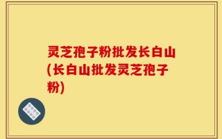 灵芝孢子粉批发长白山(长白山批发灵芝孢子粉)
