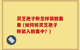 灵芝孢子粉怎样装胶囊里 (如何将灵芝孢子粉装入胶囊中？)