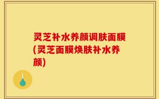 灵芝补水养颜调肤面膜(灵芝面膜焕肤补水养颜)