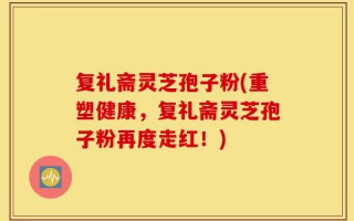 复礼斋灵芝孢子粉(重塑健康，复礼斋灵芝孢子粉再度走红！)
