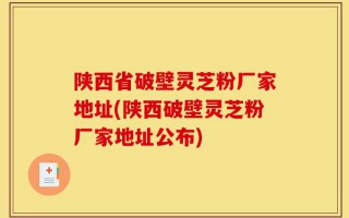 陕西省破壁灵芝粉厂家地址(陕西破壁灵芝粉厂家地址公布)