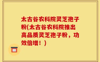 太古谷农科院灵芝孢子粉(太古谷农科院推出高品质灵芝孢子粉，功效倍增！)