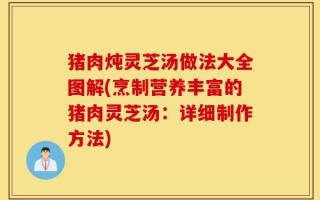 猪肉炖灵芝汤做法大全图解(烹制营养丰富的猪肉灵芝汤：详细制作方法)