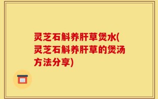 灵芝石斛养肝草煲水(灵芝石斛养肝草的煲汤方法分享)