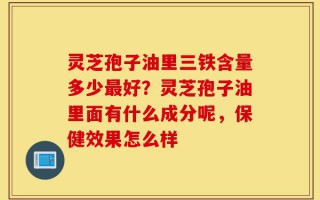 灵芝孢子油里三铁含量多少最好？灵芝孢子油里面有什么成分呢，保健效果怎么样