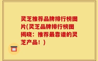 灵芝推荐品牌排行榜图片(灵芝品牌排行榜图揭晓：推荐最靠谱的灵芝产品！)