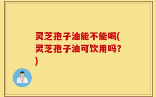 灵芝孢子油能不能喝(灵芝孢子油可饮用吗？)