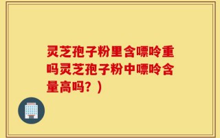 灵芝孢子粉里含嘌呤重吗灵芝孢子粉中嘌呤含量高吗？)
