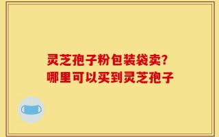 灵芝孢子粉包装袋卖？哪里可以买到灵芝孢子