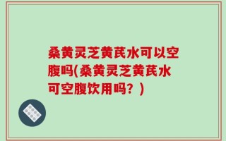 桑黄灵芝黄芪水可以空腹吗(桑黄灵芝黄芪水可空腹饮用吗？)