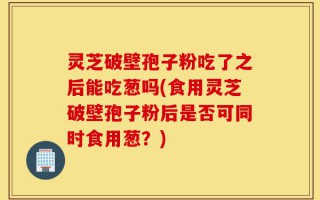 灵芝破壁孢子粉吃了之后能吃葱吗(食用灵芝破壁孢子粉后是否可同时食用葱？)